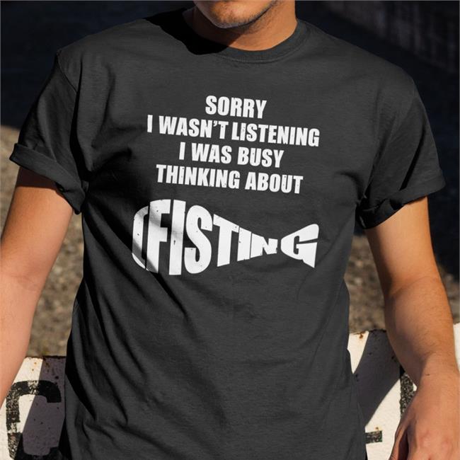 Sorry I Wasn't Listening I Was Busy Thinking About Fisting Shirt