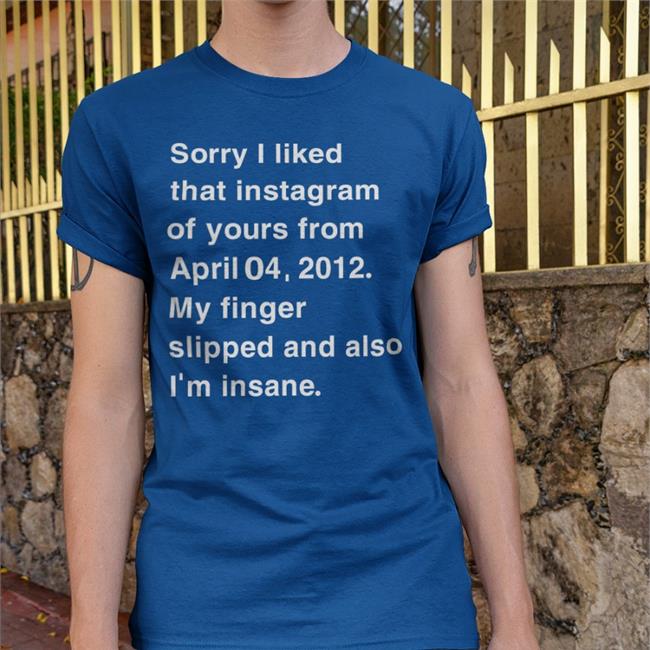Sorry I Liked That Instagram Of Yours From April T Shirt Shirts That Go Hard