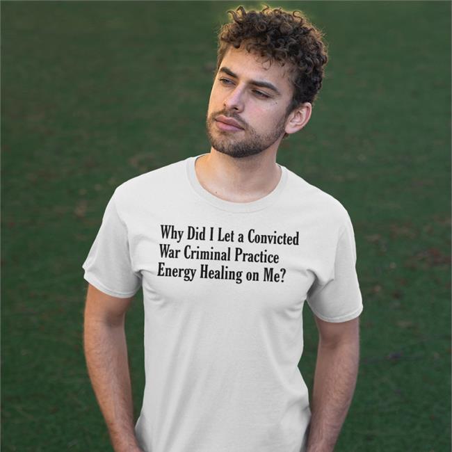 Why Did I Let A Convicted War Criminal Practice Energy Healing On Me Shirt Shirts That Go Hard