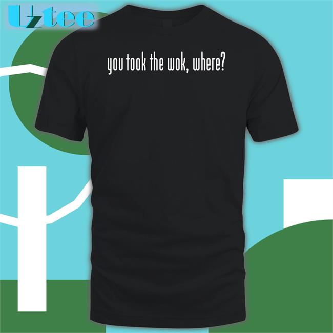 You Took The Wok Where Shirts