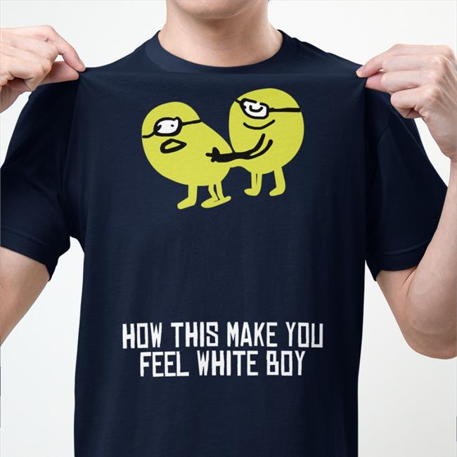 Shirts That Go Hard How This Make You Feel White Boy Shirt