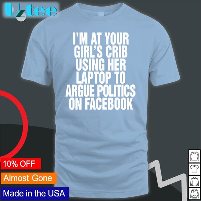 Shirts That Go Hard Shop I’m At Your Girl’s Crib Using Her Laptop To Argue Politics On Facebook Tee Shirts