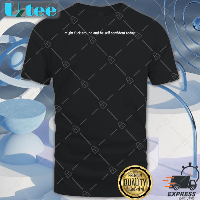 Shirts That Go Hard Might Fuck Around And Be Self Confident Today Shirt
