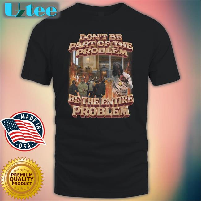 Don't Be Part Of The Problem Be The Entire Problem T-Shirt