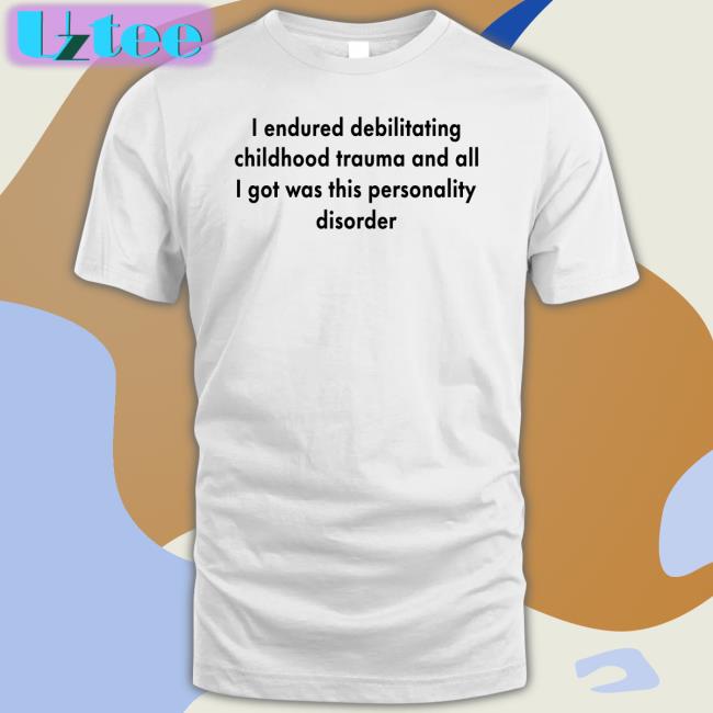 Shirts That Go Hard I Endured Debilitating Childhood Trauma And All I Got Was This Personality Disorder Shirts
