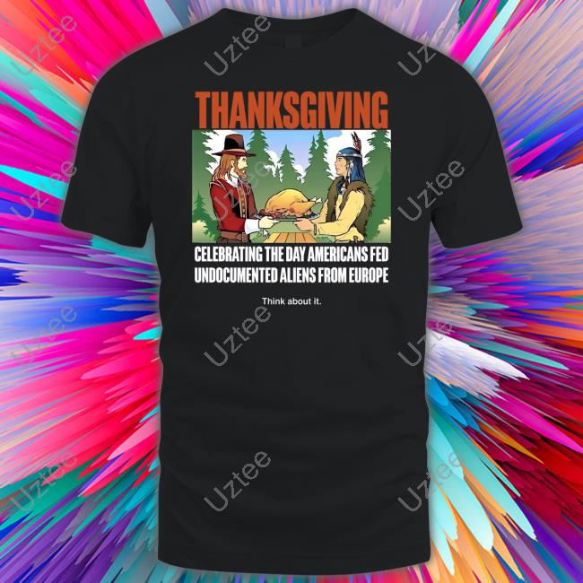 Thanksgiving Celebrating The Day Americans Fed Undocumented Aliens From Europe Think About It Shirt