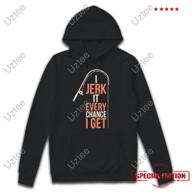 I Jerk It Every Chance I Get T-Shirt,Hoodie,Sweatshirt