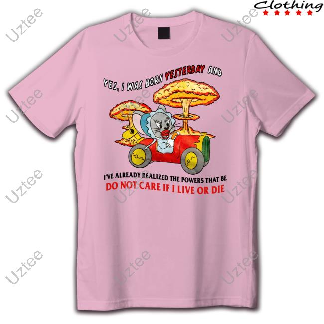 Official Yes I Was Born Yesterday And I've Already Realized The Powers That Be Do Not Care If I Live Or Die T Shirt