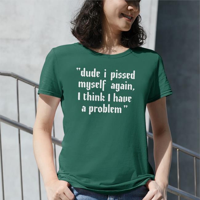 Shirts That Go Hard Shirtsthtgohard Dude I Pissed Myself Again I Think I Have A Problem Shirt