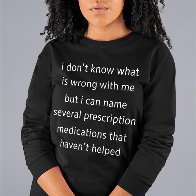 Shirts That Go Hard I Don't Know What Is Wrong With Me But I Can't Name Several Prescription Medications That Haven't Helped T Shirt